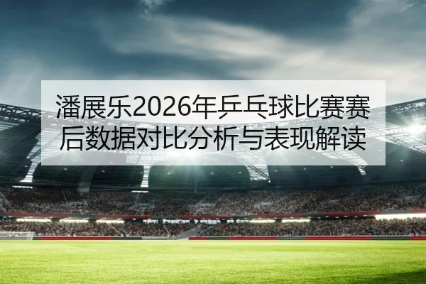 潘展乐2026年乒乓球比赛赛后数据对比分析与表现解读